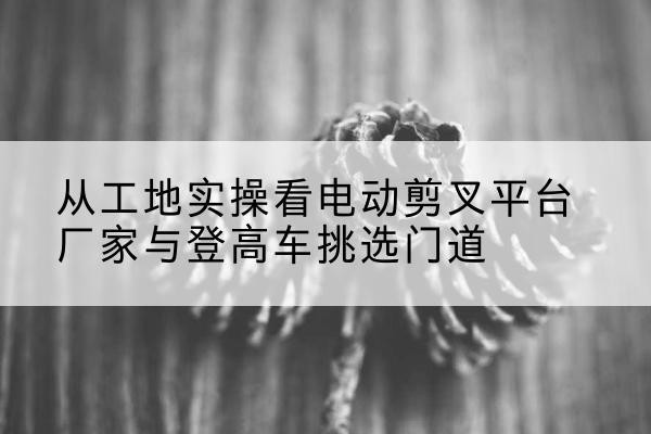 南电动剪叉升降平台厂家-从工地实操看电动剪叉平台厂家与登高车挑选门道