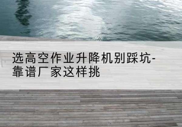南剪叉式升降机厂家-选高空作业升降机别踩坑-靠谱厂家这样挑