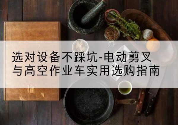 电动剪叉升降平台怎么选-选对设备不踩坑-电动剪叉与高空作业车实用选购指南