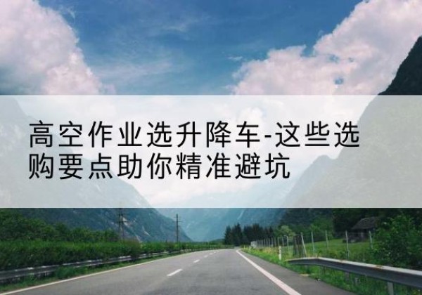 南升降车厂家-高空作业选升降车-这些选购要点助你*避坑
