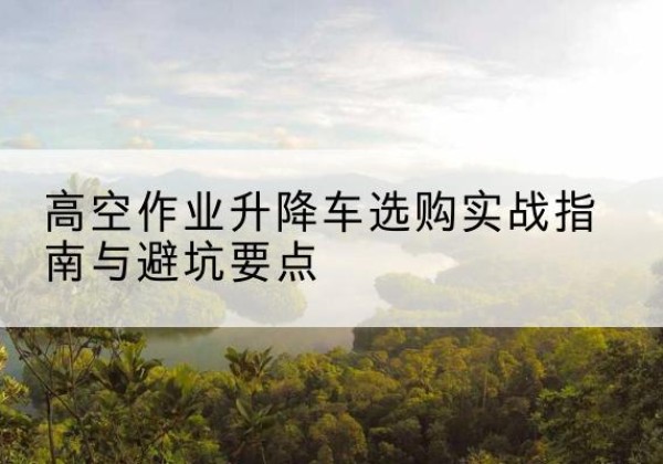升降车怎么选-高空作业升降车选购实战指南与避坑要点