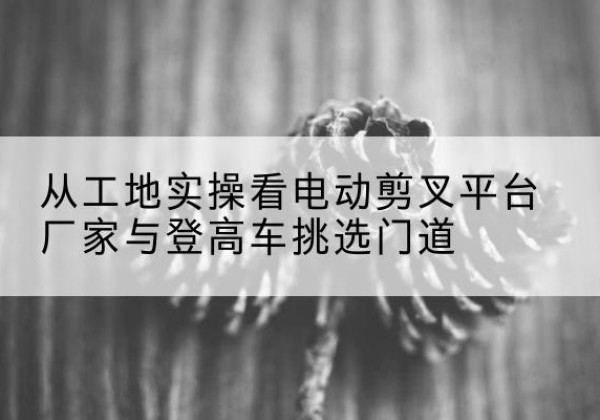 南电动剪叉升降平台厂家-从工地实操看电动剪叉平台厂家与登高车挑选门道