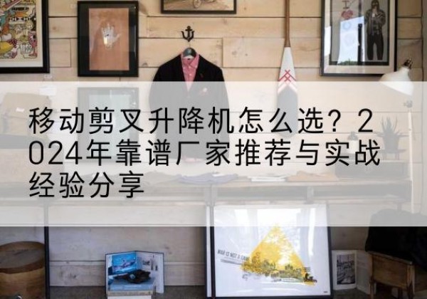 南升降平台厂家推荐-移动剪叉升降机怎么选？2024年靠谱厂家推荐与实战经验分享