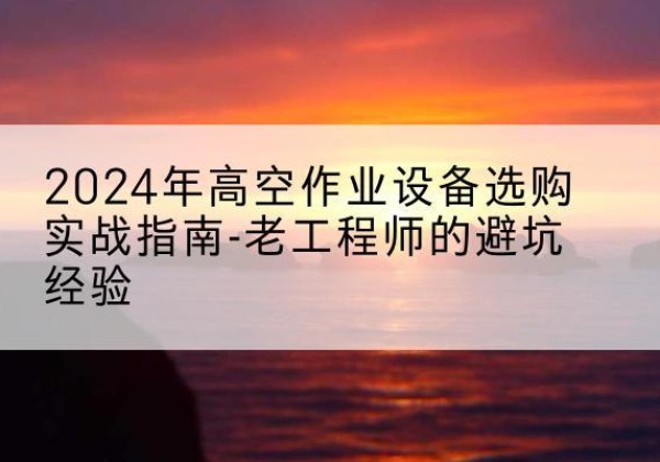 高空作业升降机厂家推荐-2024年高空作业设备选购实战指南-老工程师的避坑经验